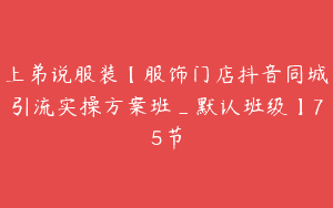 上弟说服装【服饰门店抖音同城引流实操方案班_默认班级】75节