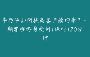 华与华如何提高客户续约率？一朝掌握终身受用1课时120分钟