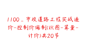 1100_市政道路工程实战造价-控制价编制(识图-算量-计价)共20节