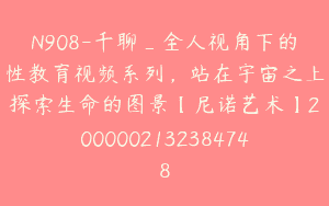 N908-千聊_全人视角下的性教育视频系列，站在宇宙之上探索生命的图景【尼诺艺术】2000002132384748
