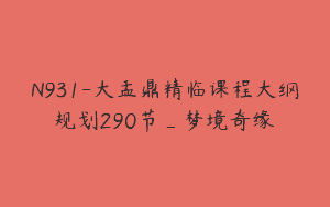 N931-大盂鼎精临课程大纲规划290节_梦境奇缘