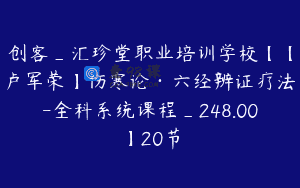 创客_汇珍堂职业培训学校【【卢军荣】伤寒论·六经辨证疗法-全科系统课程_248.00】20节