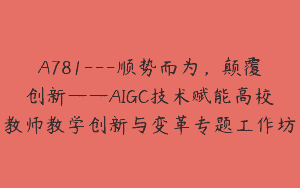 A781—顺势而为，颠覆创新——AIGC技术赋能高校教师教学创新与变革专题工作坊