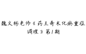 魏文彬老师《药王奇术化瘀重症调理》第1期