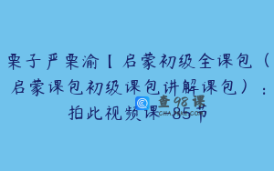 栗子严栗渝【启蒙初级全课包（启蒙课包初级课包讲解课包）：拍此视频课-85节