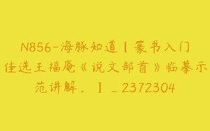N856-海豚知道【篆书入门佳选王福庵《说文部首》临摹示范讲解，】_2372304