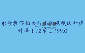 余导教你拍大片【短视频认知提升课】12节_199.0