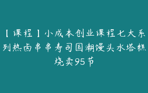 【课程】小成本创业课程七大系列热卤串串寿司国潮馒头水塔糕烧卖95节