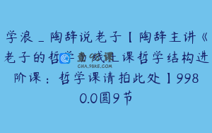 学浪_陶辞说老子【陶辞主讲《老子的哲学》线上课哲学结构进阶课：哲学课请拍此处】9980.0圆9节