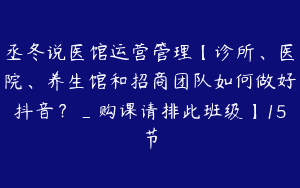 丞冬说医馆运营管理【诊所、医院、养生馆和招商团队如何做好抖音？_购课请排此班级】15节