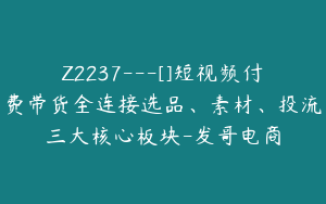 Z2237---[]短视频付费带货全连接选品、素材、投流三大核心板块-发哥电商