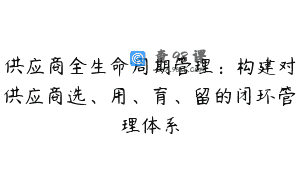 供应商全生命周期管理：构建对供应商选、用、育、留的闭环管理体系