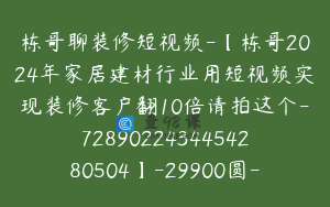 栋哥聊装修短视频-【栋哥2024年家居建材行业用短视频实现装修客户翻10倍请拍这个-7289022434454280504】-29900圆-56节