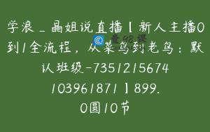 学浪_晶姐说直播【新人主播0到1全流程，从菜鸟到老鸟：默认班级-7351215674103961871】899.0圆10节