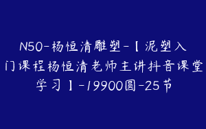 N50-杨恒清雕塑-【泥塑入门课程杨恒清老师主讲抖音课堂学习】-19900圆-25节