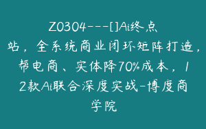 Z0304---[]Ai终点站，全系统商业闭环矩阵打造，帮电商、实体降70%成本，12款Ai联合深度实战-博度商学院