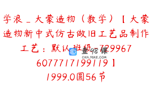 学浪_大蒙造物（教学）【大蒙造物新中式仿古做旧工艺品制作工艺：默认班级-7299676077717199119】1999.0圆56节