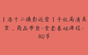 【漆十二摄影运营】手机高清美食_商品带货-全套基础课程-80节