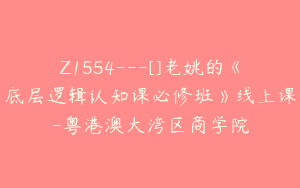 Z1554---[]老姚的《底层逻辑认知课必修班》线上课-粤港澳大湾区商学院