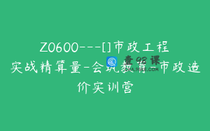 Z0600---[]市政工程实战精算量-会筑教育-市政造价实训营