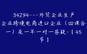 34294---外贸企业生产企业跨境电商进口企业（四课合一）及一年一对一答疑-【45节】
