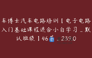 车博士汽车电路培训【电子电路入门基础课程适合小白学习_默认班级】46节_239.0