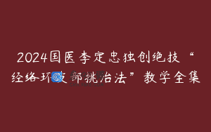 2024国医李定忠独创绝技“经络环皮部挑治法”教学全集