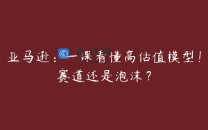 亚马逊：一课看懂高估值模型！赛道还是泡沫？