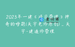 2023年一建《项目管理》神奇的母题(关宇老师原创)_关宇-建造师管理
