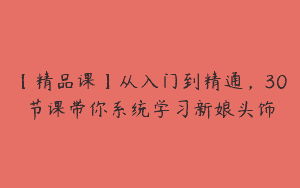 【精品课】从入门到精通，30节课带你系统学习新娘头饰