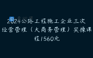 2024公路工程施工企业三次经营管理（大商务管理）实操课程1560元