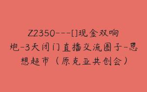 Z2350---[]现金双响炮-3天闭门直播交流圈子-思想超市（原克亚共创会）