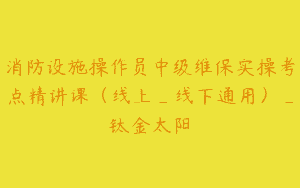 消防设施操作员中级维保实操考点精讲课（线上_线下通用）_钛金太阳