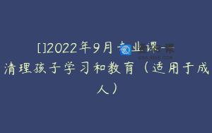 []2022年9月专业课--清理孩子学习和教育（适用于成人）
