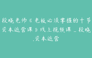 段晓老师《老板必须掌握的十节资本运营课》线上视频课_段晓.资本运营