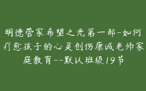 明德管家希望之光第一部-如何疗愈孩子的心灵创伤康诚老师家庭教育--默认班级19节
