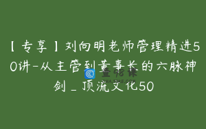 【专享】刘向明老师管理精进50讲-从主管到董事长的六脉神剑_顶流文化50