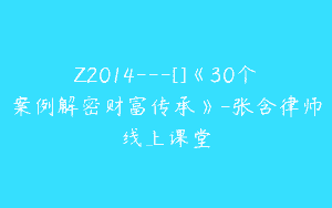 Z2014—[]《30个案例解密财富传承》-张含律师线上课堂