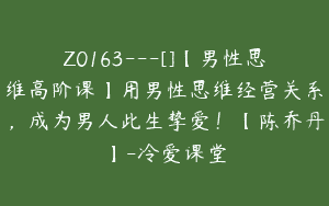 Z0163---[]【男性思维高阶课】用男性思维经营关系，成为男人此生挚爱！【陈乔丹】-冷爱课堂