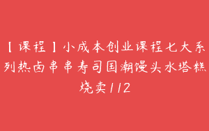 【课程】小成本创业课程七大系列热卤串串寿司国潮馒头水塔糕烧卖112