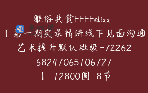 雅俗共赏FFFFelixx-【第一期实录精讲线下见面沟通艺术提升默认班级-7226268247065106727】-12800圆-8节