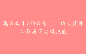 魏义欢【2门合集】：诉讼律师必备庭审实战技能