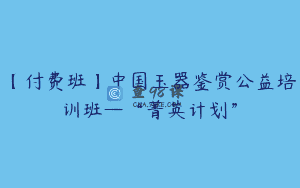 【付费班】中国玉器鉴赏公益培训班—“菁英计划”