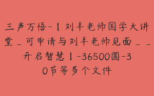 三声万悟-【刘丰老师国学大讲堂_可申请与刘丰老师见面__开启智慧】-36500圆-30节等多个文件