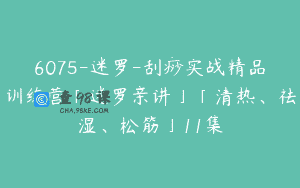 6075-迷罗-刮痧实战精品训练营「迷罗亲讲」「清热、祛湿、松筋」11集