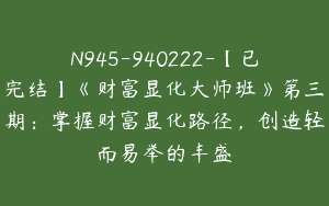 N945-940222-【已完结】《财富显化大师班》第三期：掌握财富显化路径，创造轻而易举的丰盛