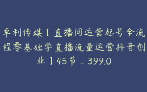 卓利传媒【直播间运营起号全流程零基础学直播流量运营抖音创业】45节_399.0