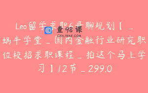 Leo留学求职6哥聊规划【_蜗牛学堂_国内金融行业研究职位校招求职课程_拍这个马上学习】12节_299.0
