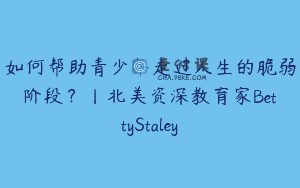 如何帮助青少年走过人生的脆弱阶段？丨北美资深教育家BettyStaley