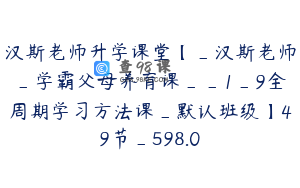 汉斯老师升学课堂【_汉斯老师_学霸父母养育课__1_9全周期学习方法课_默认班级】49节_598.0